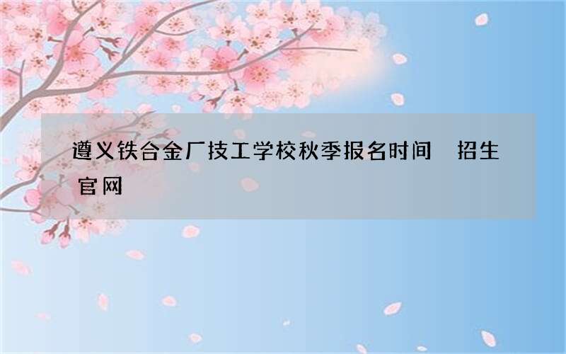 遵义铁合金厂技工学校秋季报名时间 招生官网